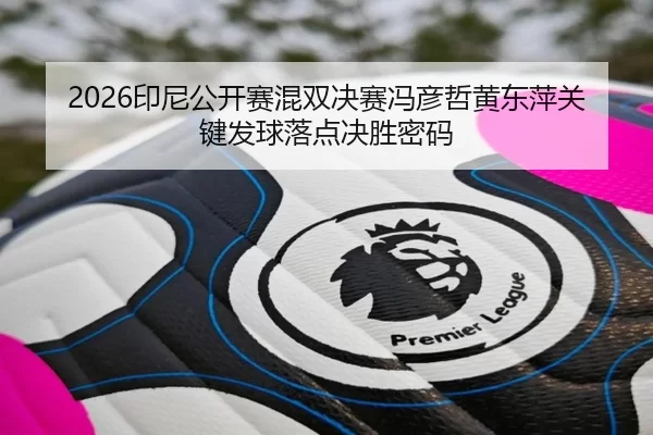 2026印尼公开赛混双决赛冯彦哲黄东萍关键发球落点决胜密码